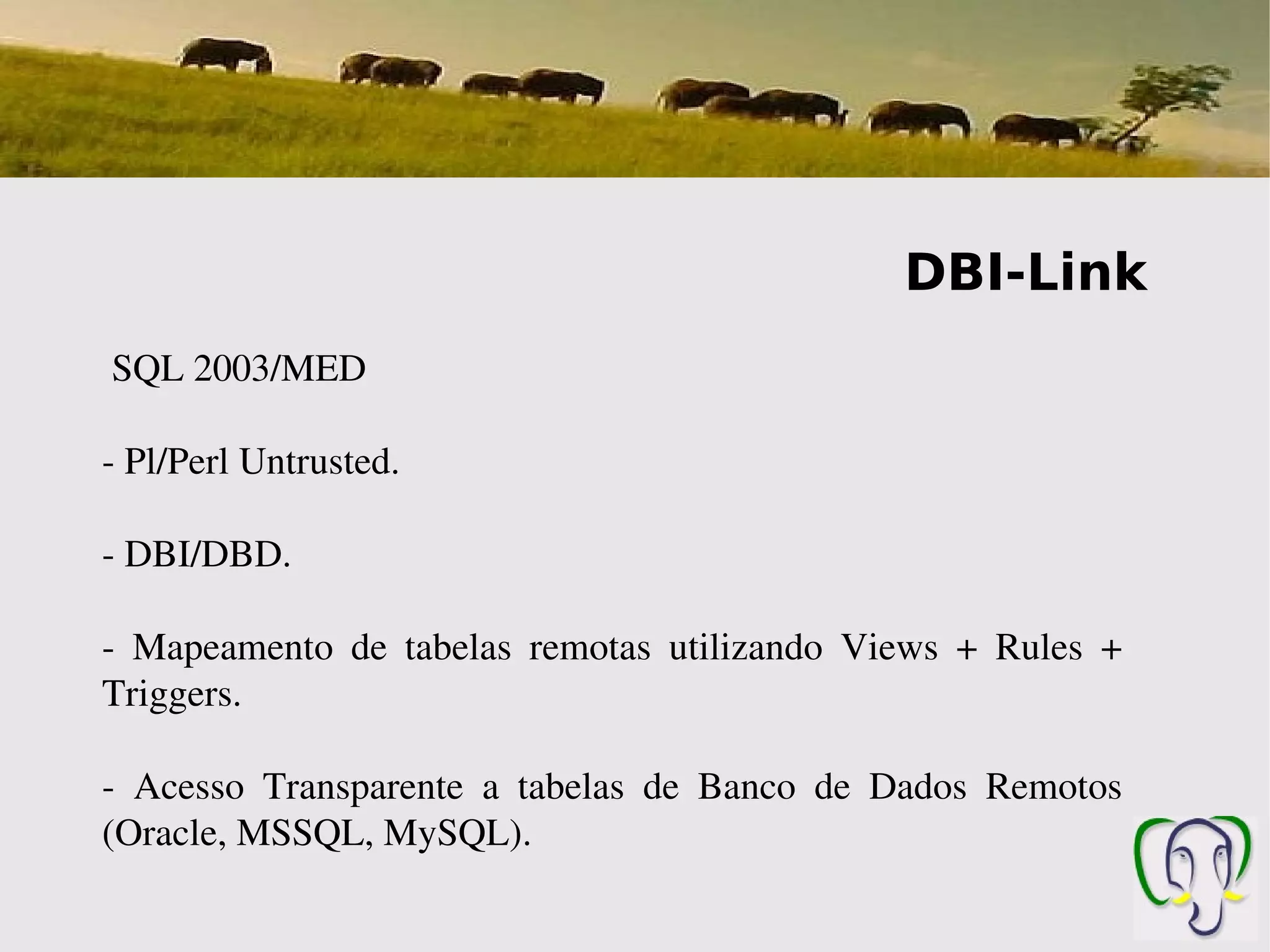 DBI-Link
 SQL 2003/MED

­ Pl/Perl Untrusted.

­ DBI/DBD.

­  Mapeamento  de  tabelas  remotas  utilizando  Views  +  Rules  + 
Triggers.

­  Acesso  Transparente  a  tabelas  de  Banco  de  Dados  Remotos 
(Oracle, MSSQL, MySQL).
 