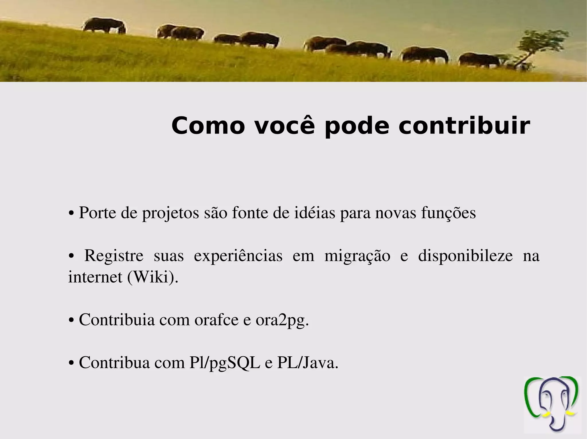 Como você pode contribuir


●    Porte de projetos são fonte de idéias para novas funções

●  Registre  suas  experiências  em  migração  e  disponibileze  na 
internet (Wiki).

●    Contribuia com orafce e ora2pg.

●    Contribua com Pl/pgSQL e PL/Java.
 