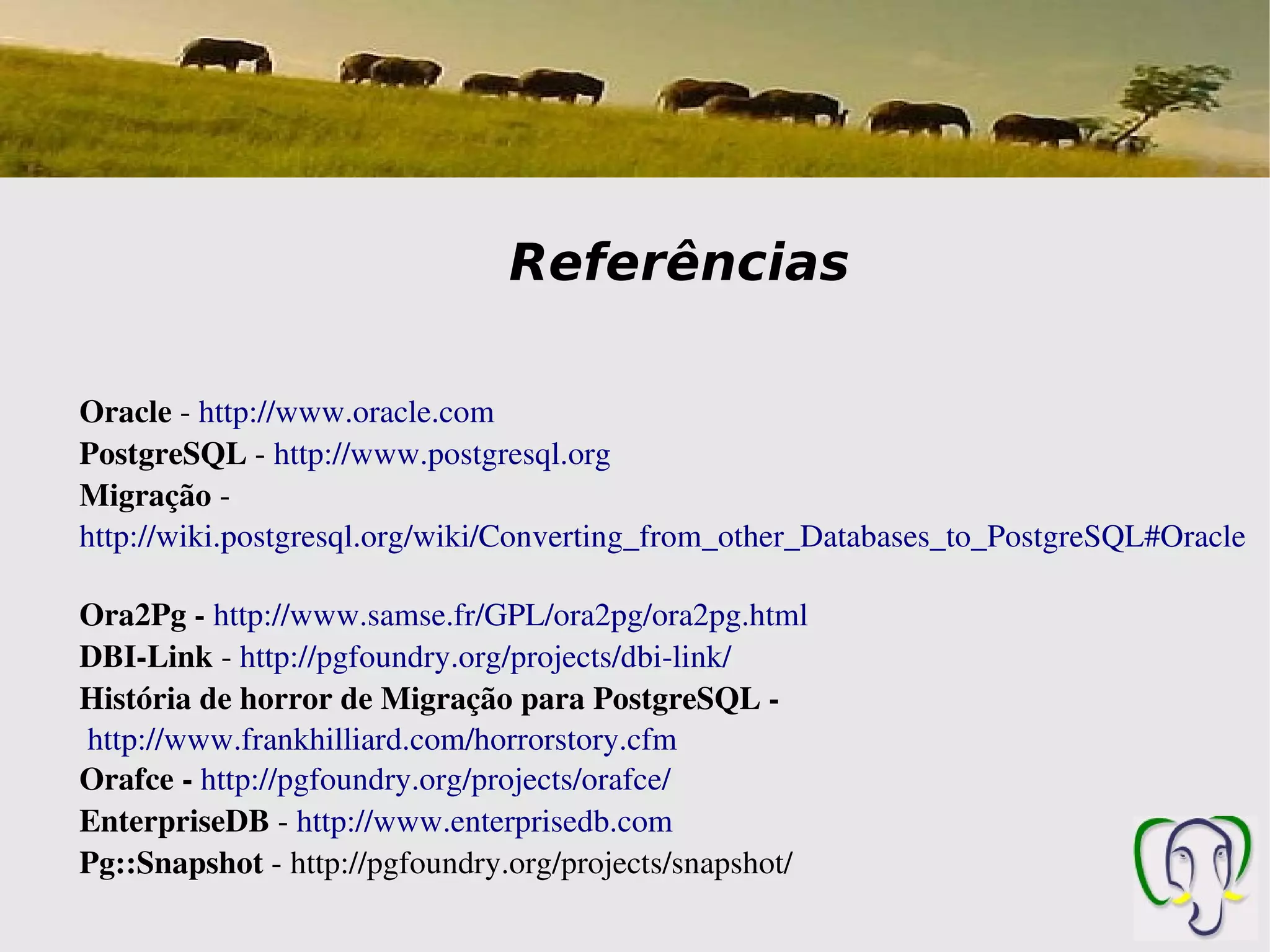 Referências

Oracle ­ http://www.oracle.com
PostgreSQL ­ http://www.postgresql.org
Migração ­
http://wiki.postgresql.org/wiki/Converting_from_other_Databases_to_PostgreSQL#Oracle

Ora2Pg ­ http://www.samse.fr/GPL/ora2pg/ora2pg.html 
DBI­Link ­ http://pgfoundry.org/projects/dbi­link/ 
História de horror de Migração para PostgreSQL ­
 http://www.frankhilliard.com/horrorstory.cfm 
Orafce ­ http://pgfoundry.org/projects/orafce/
EnterpriseDB ­ http://www.enterprisedb.com
Pg::Snapshot ­ http://pgfoundry.org/projects/snapshot/
 