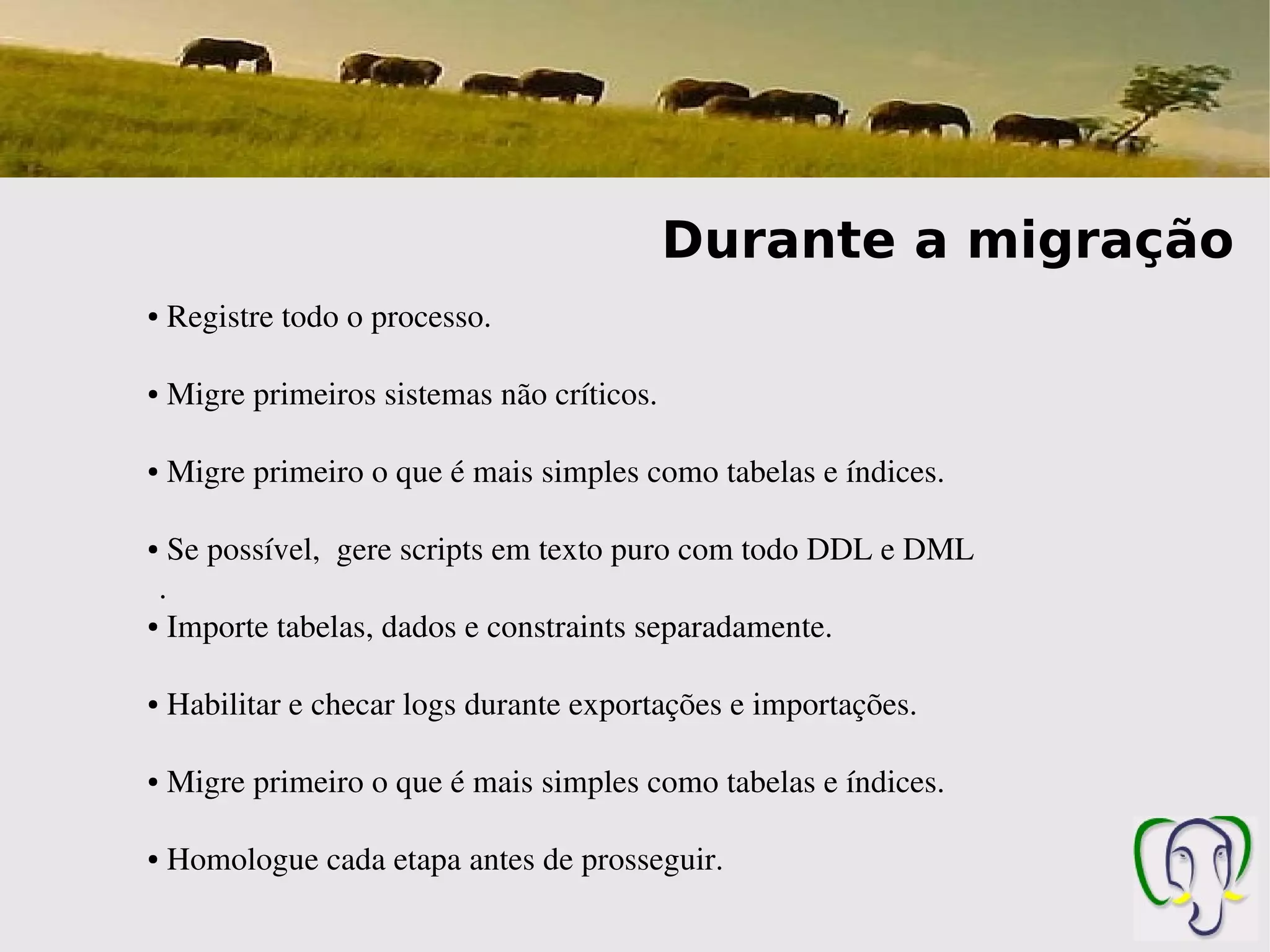 Durante a migração
●    Registre todo o processo.

●    Migre primeiros sistemas não críticos.

●    Migre primeiro o que é mais simples como tabelas e índices.

● Se possível,  gere scripts em texto puro com todo DDL e DML
 .
● Importe tabelas, dados e constraints separadamente.




●    Habilitar e checar logs durante exportações e importações.

●    Migre primeiro o que é mais simples como tabelas e índices.

●    Homologue cada etapa antes de prosseguir.
 