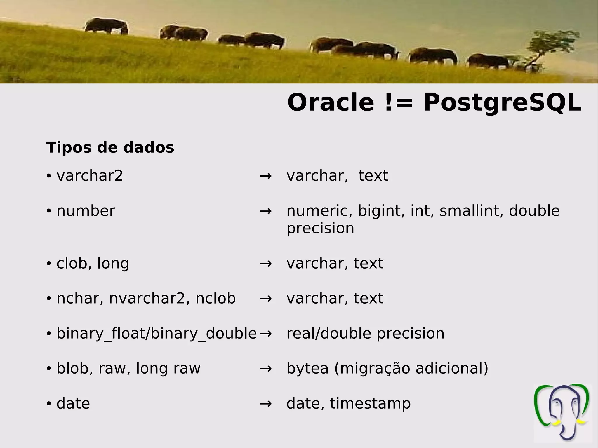 Oracle != PostgreSQL
Tipos de dados
●   varchar2                  → varchar, text

●   number                    → numeric, bigint, int, smallint, double
                                precision

●   clob, long                → varchar, text

●   nchar, nvarchar2, nclob   → varchar, text

●   binary_float/binary_double → real/double precision

●   blob, raw, long raw       → bytea (migração adicional)

●   date                      → date, timestamp
 