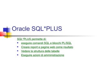 Oracle SQL*PLUS
SQL*PLUS permette di:
 eseguire comandi SQL e blocchi PL/SQL
 Creare report e pagine web come risultato
 Vedere la struttura delle tabelle
 Eseguire azioni di amministrazione
 