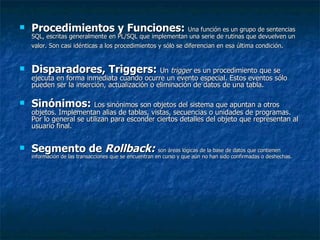 Procedimientos y Funciones:  Una función es un grupo de sentencias SQL, escritas generalmente en PL/SQL que implementan una serie de rutinas que devuelven un valor. Son casi idénticas a los procedimientos y sólo se diferencian en esa última condición.   Disparadores, Triggers:  Un  trigger  es un procedimiento que se ejecuta en forma inmediata cuando ocurre un evento especial. Estos eventos sólo pueden ser la inserción, actualización o eliminación de datos de una tabla.  Sinónimos:  Los sinónimos son objetos del sistema que apuntan a otros objetos. Implementan alias de tablas, vistas, secuencias o unidades de programas. Por lo general se utilizan para esconder ciertos detalles del objeto que representan al usuario final. Segmento de  Rollback:  son áreas lógicas de la base de datos que contienen información de las transacciones que se encuentran en curso y que aún no han sido confirmadas o deshechas. 