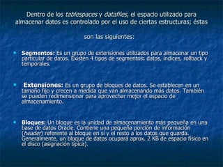 Dentro de los  tablespaces  y  datafiles , el espacio utilizado para almacenar datos es controlado por el uso de ciertas estructuras; éstas son las siguientes:   Segmentos:  Es un grupo de extensiones utilizados para almacenar un tipo particular de datos. Existen 4 tipos de segmentos :  datos, índices, rollback y temporales.  Extensiones:  Es un grupo de bloques de datos. Se establecen en un tamaño fijo y crecen a medida que van almacenando más datos. También se pueden redimensionar para aprovechar mejor el espacio de almacenamiento.  Bloques:  Un bloque es la unidad de almacenamiento más pequeña en una base de datos Oracle. Contiene una pequeña porción de información ( header ) referente al bloque en sí y el resto a los datos que guarda. Generalmente, un bloque de datos ocupará aprox. 2 KB de espacio físico en el disco (asignación típica).  