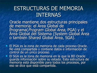 ESTRUCTURAS DE MEMORIA INTERNAS Oracle mantiene dos estructuras principales de memoria: el Área Global de Programa( Program Global Area , PGA) y el Área Global del Sistema (System Global Area o también Shared Global Area, SGA).   El PGA es la zona de memoria de cada proceso Oracle. No está compartida y contiene datos e información de control de un único proceso.  El SGA es la zona de memoria en la que la BD Oracle guarda información sobre su estado. Esta estructura de memoria está disponible para todos los procesos, por eso se dice que está compartida.  