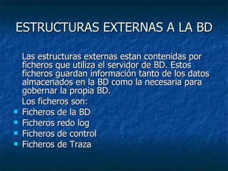 ESTRUCTURAS EXTERNAS A LA BD Las estructuras externas estan contenidas por ficheros que utiliza el servidor de BD. Estos ficheros guardan información tanto de los datos almacenados en la BD como la necesaria para gobernar la propia BD.  Los ficheros son: Ficheros de la BD  Ficheros redo log  Ficheros de control  Ficheros de Traza 
