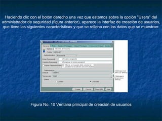 Haciendo clic con el botón derecho una vez que estamos sobre la opción "Users" del administrador de seguridad (figura anterior), aparece la interfaz de creación de usuarios, que tiene las siguientes características y que se rellena con los datos que se muestran:                                                                                                                                                                                   Figura No. 10 Ventana principal de creación de usuarios 