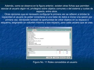 Además, como se observa en la figura anterior, existen otras fichas que permiten asociar al usuario algún rol, privilegios sobre objetos comunes o del sistema y cuotas de espacio, entre otros. Otras opciones que es necesario configurar la primera vez se refieren a brindar la capacidad al usuario de poder conectarse a una base de datos e iniciar una sesión por primera vez, dándosele también la oportunidad de crear objetos en su espacio o esquema, asignando un volumen máximo a ese espacio, para cada usuario que se crea.             Figura No. 11 Roles concedidos al usuario 