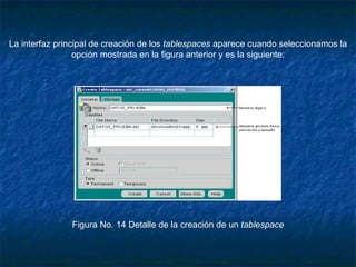 La interfaz principal de creación de los  tablespaces  aparece cuando seleccionamos la opción mostrada en la figura anterior y es la siguiente:                                                                                                                                                                          Figura No. 14 Detalle de la creación de un  tablespace 