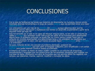 CONCLUSIONES Con la idea de facilitarnos las tareas que debemos de desempeñar los humanos, hemos venido inventado diversas herramientas a lo largo de nuestra  historia , que nos permiten tener una mejor  calidad de vida .  Los ordenadores son uno más de los  inventos  del  hombre , aunque debemos decir que las tecnologías para su fabricación y explotación han tenido un desarrollo sorprendente a partir de la segunda mitad del siglo XX.  Esta herramienta por sí sola no es capaz de efectuar ninguna tarea, es tan sólo un conjunto de cables y  circuitos  que necesitan recibir instrucción por parte de los humanos para desempeñar alguna tarea. El problema entonces, se puede fijar en ¿cómo vamos a poder hacer que un conjunto de circuitos desempeñen una determinada tarea y nos entreguen los resultados que nosotros esperamos?, es decir, ¿de qué manera se puede lograr  la comunicación  entre  el hombre  y el ordenador?. Así pues, tratando de dar una solución al problema planteado, surgieron los  lenguajes de programación , que son como un lenguaje cualquiera, pero simplificado y con ciertas  normas , para poder trasmitir nuestros deseos al ordenador. El Sistema de Gestión de Bases de Datos (SGBD) Consiste en un conjunto de programas, procedimientos y lenguajes que nos proporcionan las herramientas necesarias para trabajar con una base de datos. Incorporar una serie de funciones que nos permita definir los registros, sus campos, sus relaciones, insertar, suprimir, modificar y consultar los datos. 