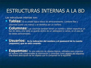 ESTRUCTURAS INTERNAS A LA BD Las estructuras internas son: Tablas:   Es la unidad lógica básica de almacenamiento. Contiene filas y columnas (como una matriz) y se identifica por un nombre.   Columnas:   Las columnas también tienen un nombre y deben especificar un tipo de datos. Una tabla se guarda dentro de un  tablespace  (o varios, en el caso de las tablas particionadas).   Usuarios:  Es la indicación del nombre y el password de la cuenta (esquema) que se está creando. Esquemas:  Es una colección de objetos lógicos, utilizados para organizar de manera más comprensible la información y conocidos como  objetos del esquema . Una breve descripción de los objetos que lo componen es la siguiente  