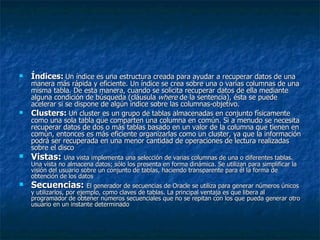 Índices:   Un índice es una estructura creada para ayudar a recuperar datos de una manera más rápida y eficiente. Un índice se crea sobre una o varias columnas de una misma tabla. De esta manera, cuando se solicita recuperar datos de ella mediante alguna condición de búsqueda (cláusula  where  de la sentencia), ésta se puede acelerar si se dispone de algún índice sobre las columnas-objetivo.  Clusters:   Un cluster es un grupo de tablas almacenadas en conjunto físicamente como una sola tabla que comparten una columna en común. Si a menudo se necesita recuperar datos de dos o más tablas basado en un valor de la columna que tienen en común, entonces es más eficiente organizarlas como un cluster, ya que la información podrá ser recuperada en una menor cantidad de operaciones de lectura realizadas   sobre el disco  Vistas:  Una vista implementa una selección de varias columnas de una o diferentes tablas. Una vista no almacena datos; sólo los presenta en forma dinámica. Se utilizan para simplificar la visión del usuario sobre un conjunto de tablas, haciendo transparente para él la forma de obtención de los datos  Secuencias:  El generador de secuencias de Oracle se utiliza para generar números únicos y utilizarlos, por ejemplo, como claves de tablas. La principal ventaja es que libera al programador de obtener números secuenciales que no se repitan con los que pueda generar otro usuario en un instante determinado  