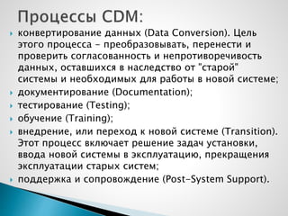  конвертирование данных (Data Conversion). Цель
этого процесса - преобразовывать, перенести и
проверить согласованность и непротиворечивость
данных, оставшихся в наследство от "старой"
системы и необходимых для работы в новой системе;
 документирование (Documentation);
 тестирование (Testing);
 обучение (Training);
 внедрение, или переход к новой системе (Transition).
Этот процесс включает решение задач установки,
ввода новой системы в эксплуатацию, прекращения
эксплуатации старых систем;
 поддержка и сопровождение (Post-System Support).
 