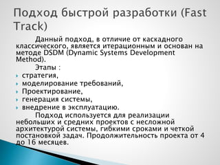 Данный подход, в отличие от каскадного
классического, является итерационным и основан на
методе DSDM (Dynamic Systems Development
Method).
Этапы :
 стратегия,
 моделирование требований,
 Проектирование,
 генерация системы,
 внедрение в эксплуатацию.
Подход используется для реализации
небольших и средних проектов с несложной
архитектурой системы, гибкими сроками и четкой
постановкой задач. Продолжительность проекта от 4
до 16 месяцев.
 