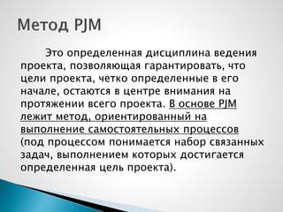 Это определенная дисциплина ведения
проекта, позволяющая гарантировать, что
цели проекта, четко определенные в его
начале, остаются в центре внимания на
протяжении всего проекта. В основе PJM
лежит метод, ориентированный на
выполнение самостоятельных процессов
(под процессом понимается набор связанных
задач, выполнением которых достигается
определенная цель проекта).
 