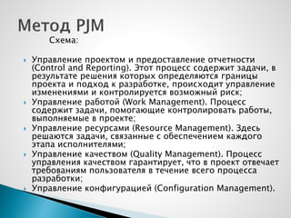Схема:
 Управление проектом и предоставление отчетности
(Control and Reporting). Этот процесс содержит задачи, в
результате решения которых определяются границы
проекта и подход к разработке, происходит управление
изменениями и контролируется возможный риск;
 Управление работой (Work Management). Процесс
содержит задачи, помогающие контролировать работы,
выполняемые в проекте;
 Управление ресурсами (Resource Management). Здесь
решаются задачи, связанные с обеспечением каждого
этапа исполнителями;
 Управление качеством (Quality Management). Процесс
управления качеством гарантирует, что в проект отвечает
требованиям пользователя в течение всего процесса
разработки;
 Управление конфигурацией (Configuration Management).
 