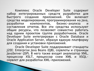 Комплекс Oracle Developer Suite содержит
набор интегрированных средств разработки для
быстрого создания приложений. Он включает
средства моделирования, программирования на Java,
разработки компонентов, бизнес-анализа и
составления отчетов. Все эти средства используют
общие ресурсы, что позволяет совместно работать
над одним проектом группе разработчиков. Oracle
Developer Suite интегрирован с Oracle Database и
Oracle Application Server, образуя единую платформу
для создания и установки приложений.
Oracle Developer Suite поддерживает стандарты
J2EE: Enterprise Java Beans (EJB), сервлеты и страницы
JavaServer (JSP). В него также входят анализатор XML,
процессор XSLT, процессор схем XML и XSQL-
сервлет для разработки XML-приложений.
 