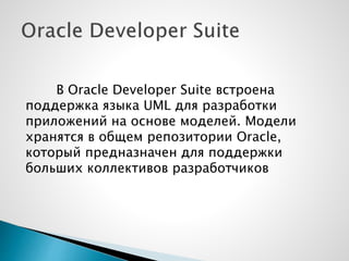 В Oracle Developer Suite встроена
поддержка языка UML для разработки
приложений на основе моделей. Модели
хранятся в общем репозитории Oracle,
который предназначен для поддержки
больших коллективов разработчиков
 