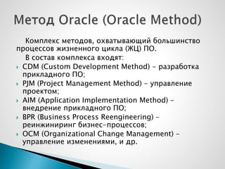 Комплекс методов, охватывающий большинство
процессов жизненного цикла (ЖЦ) ПО.
В состав комплекса входят:
 CDM (Custom Development Method) - разработка
прикладного ПО;
 PJM (Project Management Method) - управление
проектом;
 AIM (Application Implementation Method) -
внедрение прикладного ПО;
 BPR (Business Process Reengineering) -
реинжиниринг бизнес-процессов;
 OCM (Organizational Change Management) -
управление изменениями, и др.
 