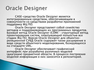 CASE-средство Oracle Designer является
интегрированным средством, обеспечивающим в
совокупности со средствами разработки приложений
поддержку ЖЦ ПО.
Oracle Designer представляет собой семейство
методов и поддерживающих их программных продуктов.
Базовый метод Oracle Designer (CDM) - структурный метод
проектирования систем, охватывающий полностью все
стадии ЖЦ ПО. Версия Oracle Designer для объектно-
реляционной СУБД Oracle содержит также расширение в
виде средств объектного моделирования, базирующихся
на стандарте UML.
Oracle Designer обеспечивает графический
интерфейс при разработке различных моделей
(диаграмм) предметной области. В процессе построения
моделей информация о них заносится в репозиторий.
 