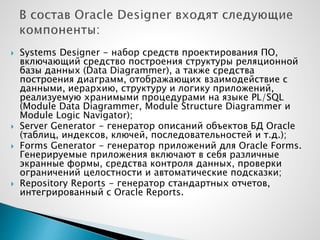  Systems Designer - набор средств проектирования ПО,
включающий средство построения структуры реляционной
базы данных (Data Diagrammer), а также средства
построения диаграмм, отображающих взаимодействие с
данными, иерархию, структуру и логику приложений,
реализуемую хранимыми процедурами на языке PL/SQL
(Module Data Diagrammer, Module Structure Diagrammer и
Module Logic Navigator);
 Server Generator - генератор описаний объектов БД Oracle
(таблиц, индексов, ключей, последовательностей и т.д.);
 Forms Generator - генератор приложений для Oracle Forms.
Генерируемые приложения включают в себя различные
экранные формы, средства контроля данных, проверки
ограничений целостности и автоматические подсказки;
 Repository Reports - генератор стандартных отчетов,
интегрированный с Oracle Reports.
 