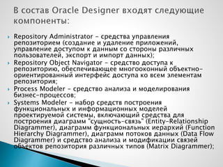  Repository Administrator - средства управления
репозиторием (создание и удаление приложений,
управление доступом к данным со стороны различных
пользователей, экспорт и импорт данных);
 Repository Object Navigator - средство доступа к
репозиторию, обеспечивающее многооконный объектно-
ориентированный интерфейс доступа ко всем элементам
репозитория;
 Process Modeler - средство анализа и моделирования
бизнес-процессов;
 Systems Modeler - набор средств построения
функциональных и информационных моделей
проектируемой системы, включающий средства для
построения диаграмм "сущность-связь" (Entity-Relationship
Diagrammer), диаграмм функциональных иерархий (Function
Hierarchy Diagrammer), диаграмм потоков данных (Data Flow
Diagrammer) и средство анализа и модификации связей
объектов репозитория различных типов (Matrix Diagrammer);
 