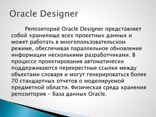 Репозиторий Oracle Designer представляет
собой хранилище всех проектных данных и
может работать в многопользовательском
режиме, обеспечивая параллельное обновление
информации несколькими разработчиками. В
процессе проектирования автоматически
поддерживаются перекрестные ссылки между
объектами словаря и могут генерироваться более
70 стандартных отчетов о моделируемой
предметной области. Физическая среда хранения
репозитория - база данных Oracle.
 