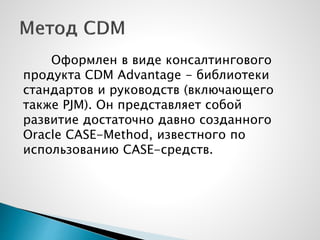 Оформлен в виде консалтингового
продукта CDM Advantage - библиотеки
стандартов и руководств (включающего
также PJM). Он представляет собой
развитие достаточно давно созданного
Oracle CASE-Method, известного по
использованию CASE-средств.
 