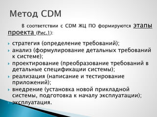 В соответствии с CDM ЖЦ ПО формируются этапы
проекта (Рис.1):
 стратегия (определение требований);
 анализ (формулирование детальных требований
к системе);
 проектирование (преобразование требований в
детальные спецификации системы);
 реализация (написание и тестирование
приложений);
 внедрение (установка новой прикладной
системы, подготовка к началу эксплуатации);
 эксплуатация.
 