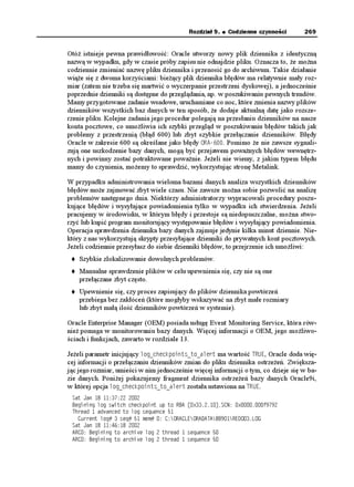 Rozdział 9.   Codzienne czynności        269


Otó istnieje pewna prawidłowość: Oracle utworzy nowy plik dziennika z identyczną
nazwą w wypadku, gdy w czasie próby zapisu nie odnajdzie pliku. Oznacza to, e mo na
codziennie zmieniać nazwę pliku dziennika i przenosić go do archiwum. Takie działanie
wią e się z dwoma korzyściami: bie ący plik dziennika błędów ma relatywnie mały roz-
miar (zatem nie trzeba się martwić o wyczerpanie przestrzeni dyskowej), a jednocześnie
poprzednie dzienniki są dostępne do przeglądania, np. w poszukiwaniu pewnych trendów.
Mamy przygotowane zadanie wsadowe, uruchamiane co noc, które zmienia nazwy plików
dzienników wszystkich baz danych w ten sposób, e dodaje aktualną datę jako rozsze-
rzenie pliku. Kolejne zadania jego procedur polegają na przesłaniu dzienników na nasze
konta pocztowe, co umo liwia ich szybki przegląd w poszukiwaniu błędów takich jak
problemy z przestrzenią (błąd 600) lub zbyt szybkie przełączanie dzienników. Błędy
Oracle w zakresie 600 są określane jako błędy 14#. Pomimo e nie zawsze sygnali-
zują one uszkodzenie bazy danych, mogą być przejawem powa nych błędów wewnętrz-
nych i powinny zostać potraktowane powa nie. Je eli nie wiemy, z jakim typem błędu
mamy do czynienia, mo emy to sprawdzić, wykorzystując stronę Metalink.

W przypadku administrowania wieloma bazami danych analiza wszystkich dzienników
błędów mo e zajmować zbyt wiele czasu. Nie zawsze mo na sobie pozwolić na analizę
problemów następnego dnia. Niektórzy administratorzy wypracowali procedury poszu-
kujące błędów i wysyłające powiadomienia tylko w wypadku ich stwierdzenia. Je eli
pracujemy w środowisku, w którym błędy i przestoje są niedopuszczalne, mo na stwo-
rzyć lub kupić program monitorujący występowanie błędów i wysyłający powiadomienia.
Operacja sprawdzenia dziennika bazy danych zajmuje jedynie kilka minut dziennie. Nie-
który z nas wykorzystują skrypty przesyłające dzienniki do prywatnych kont pocztowych.
Je eli codziennie przesyłasz do siebie dzienniki błędów, to przejrzenie ich umo liwi:
    Szybkie zlokalizowanie dowolnych problemów.
    Manualne sprawdzenie plików w celu upewnienia się, czy nie są one
    przełączane zbyt często.
    Upewnienie się, czy proces zapisujący do plików dziennika powtórzeń
    przebiega bez zakłóceń (które mogłyby wskazywać na zbyt małe rozmiary
    lub zbyt małą ilość dzienników powtórzeń w systemie).

Oracle Enterprise Manager (OEM) posiada usługę Event Monitoring Service, która rów-
nie pomaga w monitorowaniu bazy danych. Więcej informacji o OEM, jego mo liwo-
ściach i funkcjach, zawarto w rozdziale 13.

Je eli parametr inicjujący NQIAEJGEMRQKPVUAVQACNGTV ma wartość 647', Oracle doda wię-
cej informacji o przełączaniu dzienników zmian do pliku dziennika ostrze eń. Zwiększa-
jąc jego rozmiar, umieści w nim jednocześnie więcej informacji o tym, co dzieje się w ba-
zie danych. Poni ej pokazujemy fragment dziennika ostrze eń bazy danych Oracle9i,
w której opcja NQIAEJGEMRQKPVUAVQACNGTV została ustawiona na 647'.
 5CV ,CP   
 $GIKPKPI NQI UYKVEJ EJGEMRQKPV WR VQ 4$# =Z?5%0 ZH
 6JTGCF  CFXCPEGF VQ NQI UGSWGPEG 
   %WTTGPV NQI  UGS  OGO  %14#%.'14##6#$$4'1.1)
 5CV ,CP   
 #4% $GIKPKPI VQ CTEJKXG NQI  VJTGCF  UGSWGPEG 
 #4% $GIKPKPI VQ CTEJKXG NQI  VJTGCF  UGSWGPEG 
 