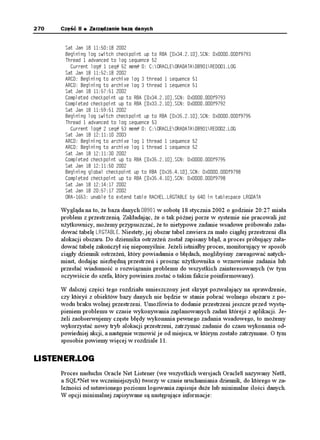 270   Część II   Zarządzanie bazą danych


       5CV ,CP   
       $GIKPKPI NQI UYKVEJ EJGEMRQKPV WR VQ 4$# =Z?5%0 ZH
       6JTGCF  CFXCPEGF VQ NQI UGSWGPEG 
         %WTTGPV NQI  UGS  OGO  %14#%.'14##6#$4'1.1)
       5CV ,CP   
       #4% $GIKPKPI VQ CTEJKXG NQI  VJTGCF  UGSWGPEG 
       #4% $GIKPKPI VQ CTEJKXG NQI  VJTGCF  UGSWGPEG 
       5CV ,CP   
       %QORNGVGF EJGEMRQKPV WR VQ 4$# =Z?5%0 ZH
       %QORNGVGF EJGEMRQKPV WR VQ 4$# =Z?5%0 ZH
       5CV ,CP   
       $GIKPKPI NQI UYKVEJ EJGEMRQKPV WR VQ 4$# =Z?5%0 ZH
       6JTGCF  CFXCPEGF VQ NQI UGSWGPEG 
         %WTTGPV NQI  UGS  OGO  %14#%.'14##6#$4'1.1)
       5CV ,CP   
       #4% $GIKPKPI VQ CTEJKXG NQI  VJTGCF  UGSWGPEG 
       #4% $GIKPKPI VQ CTEJKXG NQI  VJTGCF  UGSWGPEG 
       5CV ,CP   
       %QORNGVGF EJGEMRQKPV WR VQ 4$# =Z?5%0 ZH
       5CV ,CP   
       $GIKPKPI INQDCN EJGEMRQKPV WR VQ 4$# =Z?5%0 ZH
       %QORNGVGF EJGEMRQKPV WR VQ 4$# =Z?5%0 ZH
       5CV ,CP   
       5CV ,CP   
       14# WPCDNG VQ GZVGPF VCDNG 4#%*'..4)6#$.' D[  KP VCDNGURCEG .4)#6#

      Wygląda na to, e baza danych $ w sobotę 18 stycznia 2002 o godzinie 20:27 miała
      problem z przestrzenią. Zakładając, e o tak późnej porze w systemie nie pracowali ju
      u ytkownicy, mo emy przypuszczać, e to nietypowe zadanie wsadowe próbowało zała-
      dować tabelę .4)6#$.'. Niestety, jej obszar tabel zawiera za mało ciągłej przestrzeni dla
      alokacji obszaru. Do dziennika ostrze eń został zapisany błąd, a proces próbujący zała-
      dować tabelę zakończył się niepomyślnie. Je eli istniałby proces, monitorujący w sposób
      ciągły dziennik ostrze eń, który powiadamia o błędach, moglibyśmy zareagować natych-
      miast, dodając niezbędną przestrzeń i prosząc u ytkownika o wznowienie zadania lub
      przesłać wiadomość o rozwiązaniu problemu do wszystkich zainteresowanych (w tym
      oczywiście do szefa, który powinien zostać o takim fakcie poinformowany).

      W dalszej części tego rozdziału umieszczony jest skrypt pozwalający na sprawdzenie,
      czy któryś z obiektów bazy danych nie będzie w stanie pobrać wolnego obszaru z po-
      wodu braku wolnej przestrzeni. Umo liwia to dodanie przestrzeni jeszcze przed wystą-
      pieniem problemu w czasie wykonywania zaplanowanych zadań którejś z aplikacji. Je-
       eli zaobserwujemy częste błędy wykonania pewnego zadania wsadowego, to mo emy
      wykorzystać nowy tryb alokacji przestrzeni, zatrzymać zadanie do czasu wykonania od-
      powiedniej akcji, a następnie wznowić je od miejsca, w którym zostało zatrzymane. O tym
      sposobie powiemy więcej w rozdziale 11.

LISTENER.LOG
      Proces nasłuchu Oracle Net Listener (we wszystkich wersjach Oracle8 nazywany Net8,
      a SQL*Net we wcześniejszych) tworzy w czasie uruchamiania dziennik, do którego w za-
      le ności od ustawionego poziomu logowania zapisuje du e lub minimalne ilości danych.
      W opcji minimalnej zapisywane są następujące informacje:
 