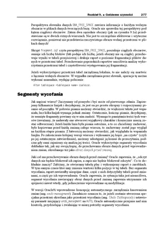 272   Część II   Zarządzanie bazą danych


Status Redo Log
      W jakim celu nale y sprawdzać status dzienników zmian? Być mo e z powodu zbyt czę-
      stego przełączania zamierzasz zmienić ich rozmiar. Je eli ich nazwy mają pozostać nie-
      zmienione, to konieczne jest ich usuniecie, a następnie odtworzenie z nowym rozmiarem.
      Przed usunięciem dziennika zmian administrator powinien wiedzieć, jaki jest aktualny
      status tego dziennika. Usunięcie bie ącego dziennika nie jest dobrą praktyką, je eli nie
      dotyczy testowania scenariuszy odzyskiwania!

      Informacje o aktywnych dziennikach zmian są utrzymywane w dwóch wirtualnych per-
      spektywach 8 : 8 .1) i 8 .1)(+.'. W celu pobrania pełnych informacji, perspektywy te
      mogą zostać złączone na kolumnie )TQWR . Dzienniki zmian mogą stanowić część grupy
      dzienników, pozwalającej na ich dublowanie (ang. mirroring) z wykorzystaniem pro-
      gramów narzędziowych Oracle i zapewnienie w ten sposób dodatkowego zabezpieczenia
      przed ich ewentualną utratą. Strata pojedynczego aktywnego dziennika wymaga odbu-
      dowania bazy danych, natomiast gdy dziennik nale y do grupy, Oracle wpisuje infor-
      mację do dziennika alertów i kontynuuje pracę, wykorzystując pozostałe dzienniki. Ist-
      nieje zatem mo liwość usunięcia i odtworzenia dziennika zmian bez potrzeby wyłączania
      bazy danych.

      Poni szy skrypt umo liwia wyświetlenie informacji o dziennikach zmian w bazie danych
      VGUV. Do jego uruchomienia wymagane są uprawnienia konta 5;56'/.
       EQN /GODGT HQTOCV C
       EQN .QIUVCV HQTOCV C JGCFKPI 7UG UVCVWU
       UGNGEV /GODGT
               C)TQWR 
               DUVCVWU
               CUVCVWU .QIUVCV
         HTQO 8 .1)(+.' C8 .1) D
          YJGTG C)TQWR D)TQWR
       
       /'/$'4                               )4172 56#675            7UG UVCVWU
          
       14##6#6'564'141                  #%6+8'
       14##6#6'564'141                  %744'06
       14##6#6'564'141                  +0#%6+8'
       14##6#6'564'141                  +0#%6+8'

      Przeglądając wyniki wykonania tego dziennika, mo emy powiedzieć kilka istotnych rze-
      czy o tej bazie danych:
          Administrator bazy danych (DBA) nie zdecydował się na wykorzystanie zalet
          dublowania dzienników, poniewa w ka dej grupie jest tylko jeden dziennik.
          Istnieją cztery dzienniki zmian i wszystkie są częścią bazy danych.
          Kolumna 75' 56#675 zawierająca status z perspektywy 8 .1)(+.' jest pusta,
          je eli dziennik jest wykorzystywany przez bazę danych.
          Dzienniki są umieszczone na dwóch ró nych dyskach, a DBA próbował
          poprawić wydajność przez zamianę ich poło enia na tych dyskach. Do czasu,
          gdy ORACLE będzie czytać poprzedni dziennik w celu archiwizacji, istnieje
          mo liwość wystąpienia konfliktów na poziomie głowic dyskowych, je eli oba
 