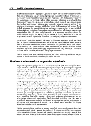 Rozdział 9.   Codzienne czynności        273


         dzienniki znajdują się na tym samym dysku. Umieszczenie ich na oddzielnych
         dyskach umo liwia niezakłócony odczyt jednego z nich w czasie zapisu
         do drugiego. Je eli tylko jest to mo liwe, dzienniki zmian powinny być
         umieszczane na pustych dyskach lub w ostateczności na dyskach zawierających
         pliki rzadko wykorzystywane.
         Bie ącym wykorzystywanym plikiem dziennika jest TGFQ (wartość w kolumnie
         statusu %744'06).
         Ostatnio wykorzystywanym dziennikiem był TGFQ (Status #%6+8').
         Jest prawdopodobne, e plik TGFQ jest albo archiwizowany, albo wymagany
         do odzyskania bazy danych w przypadku awarii. Status +0#%6+8' oznacza,
          e dziennik zmian nie jest wymagany do odzyskiwania.

     Inne mo liwe wartości kolumny statusu perspektywy 8 .1) mo na znaleźć w doku-
     mentacji Oracle.

Fragmentacja
     W jakim celu sprawdzamy poziom fragmentacji w naszej przestrzeni tabel? Pomyślmy
     o przestrzeni tabel jak o puzzlach, które próbujemy uło yć. Im więcej klocków uda nam
     się dopasować, tym bardziej komplikuje się kształt wolnego miejsca. Dopasowanie ko-
     lejnego elementu wymaga dokładnego określenia jego rozmiaru.

     Poszukiwanie wolnej przestrzeni w obszarze tabel dla kolejnego obszaru funkcjonuje
     w podobny sposób. Przy odrobinie szczęścia mo na utworzyć lub odziedziczyć bazę, któ-
     rej tabele w ka dej przestrzeni tabel wykorzystują domyślne parametry przechowywania
     przestrzeni tabel. W ten sposób ka dy obszar ma identyczny rozmiar i nie istnieją porcje
     wolnej przestrzeni, których wielkość uniemo liwia ich wykorzystanie. Niestety, nie zaw-
     sze to tak wygląda. W przestrzeni tabel mo e istnieć du o wolnego miejsca, lecz aden
     z jego fragmentów nie jest wystarczająco du y do pomieszczenia obszaru. Pomimo e
     obszary tworzące obiekt mogą być rozrzucone na dysku, bloki w obrębie obszaru muszą
     być umieszczone w sposób ciągły. Z tego powodu nale y monitorować przestrzeń tabel
     i upewniać się, e istnieją porcje wolnych bloków na tyle du e, aby kolejne zadanie zo-
     stało wykonane.

     Poni szy skrypt PL/SQL wyświetla dostępne w obrębie przestrzeni tabel obszary włącz-
     nie z ich rozmiarami. Przed uruchomieniem skryptu nale y utworzyć tabelę do prze-
     chowywania wyników przejściowych, wykorzystując skrypt utworzenia tabeli. Do uru-
     chomienia skryptu podającego fragmentację nale y wykorzystać konto z przywilejami
     u ytkownika 5;56'/.
      %TGCVG VCDNG (4''52 

      (PCOG 8#4%*#4

      6URCEG 8#4%*#4

      (KTUV 07/$'4

      $NQEMU 07/$'4

      .CUV 07/$'4

      
 