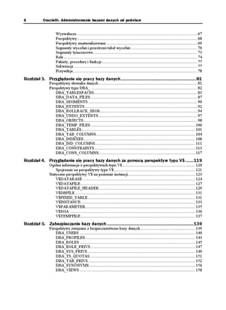6          Oracle9i. Administrowanie bazami danych od podstaw


                    Wyzwalacze............................................................................................................ 67
                    Perspektywy ........................................................................................................... 68
                    Perspektywy zmaterializowane ................................................................................. 69
                    Segmenty wycofań i przestrzeń tabel wycofań ........................................................... 70
                    Segmenty tymczasowe............................................................................................. 73
                    Role ....................................................................................................................... 74
                    Pakiety, procedury i funkcje ..................................................................................... 77
                    Sekwencje .............................................................................................................. 77
                    Przywileje............................................................................................................... 78
Rozdział 3. Przyglądanie się pracy bazy danych........................................................81
               Perspektywy słownika danych ........................................................................................ 81
               Perspektywy typu DBA_ ............................................................................................... 82
                   DBA_TABLESPACES............................................................................................ 83
                   DBA_DATA_FILES ............................................................................................... 87
                   DBA_SEGMENTS ................................................................................................. 90
                   DBA_EXTENTS .................................................................................................... 92
                   DBA_ROLLBACK_SEGS....................................................................................... 94
                   DBA_UNDO_EXTENTS ........................................................................................ 97
                   DBA_OBJECTS ..................................................................................................... 98
                   DBA_TEMP_FILES ............................................................................................. 100
                   DBA_TABLES ..................................................................................................... 101
                   DBA_TAB_COLUMNS ........................................................................................ 104
                   DBA_INDEXES ................................................................................................... 108
                   DBA_IND_COLUMNS......................................................................................... 111
                   DBA_CONSTRAINTS.......................................................................................... 113
                   DBA_CONS_COLUMNS...................................................................................... 117
Rozdział 4. Przyglądanie się pracy bazy danych za pomocą perspektyw typu V$ ......119
               Ogólna informacja o perspektywach typu V$................................................................. 120
                   Spojrzenie na perspektywy typu V$ ........................................................................ 121
               Statyczne perspektywy V$ na poziomie instancji............................................................ 123
                   V$DATABASE .................................................................................................... 124
                   V$DATAFILE ...................................................................................................... 127
                   V$DATAFILE_HEADER...................................................................................... 129
                   V$DBFILE ........................................................................................................... 131
                   V$FIXED_TABLE................................................................................................ 131
                   V$INSTANCE...................................................................................................... 133
                   V$PARAMETER.................................................................................................. 135
                   V$SGA ................................................................................................................ 136
                   V$TEMPFILE ...................................................................................................... 137
Rozdział 5. Zabezpieczanie bazy danych ................................................................139
               Perspektywy związane z bezpieczeństwem bazy danych................................................. 139
                   DBA_USERS ....................................................................................................... 140
                   DBA_PROFILES.................................................................................................. 143
                   DBA_ROLES ....................................................................................................... 145
                   DBA_ROLE_PRIVS ............................................................................................. 147
                   DBA_SYS_PRIVS ................................................................................................ 149
                   DBA_TS_QUOTAS.............................................................................................. 151
                   DBA_TAB_PRIVS ............................................................................................... 152
                   DBA_SYNONYMS .............................................................................................. 156
                   DBA_VIEWS ....................................................................................................... 158
 
