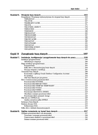 Spis treści                   7


Rozdział 6. Strojenie bazy danych..........................................................................163
               Perspektywy V$ instancji wykorzystywane do strojenia bazy danych .............................. 164
                   V$FILESTAT....................................................................................................... 165
                   V$LATCH ........................................................................................................... 167
                   V$LIBRARYCACHE............................................................................................ 167
                   V$LOCK.............................................................................................................. 171
                   V$LOCKED_OBJECT.......................................................................................... 176
                   V$PROCESS........................................................................................................ 178
                   V$SESSION ......................................................................................................... 180
                   V$ROLLSTAT ..................................................................................................... 183
                   V$ROLLNAME.................................................................................................... 185
                   V$UNDOSTAT .................................................................................................... 186
                   V$ROWCACHE ................................................................................................... 187
                   V$SGASTAT ....................................................................................................... 189
                   V$STATNAME .................................................................................................... 191
                   V$SYSSTAT........................................................................................................ 192
                   V$SYSTEM_EVENT............................................................................................ 193
                   V$WAITSTAT..................................................................................................... 195

Część II       Zarządzanie bazą danych ....................................................197
Rozdział 7. Instalacja, konfiguracja i przygotowanie bazy danych do pracy..............199
               Instalacja oprogramowania........................................................................................... 199
                   Aktualizacja a migracja.......................................................................................... 200
               Etapy instalacji oprogramowania .................................................................................. 203
                   Przygotowanie ...................................................................................................... 203
                   Kilka słów o demonstracyjnej bazie danych ............................................................. 204
                   Decyzje związane z instalacją ................................................................................. 205
               Tworzenie bazy danych ............................................................................................... 208
                   Korzystanie z aplikacji Oracle Database Configuration Assistant ............................... 208
                   Po instalacji .......................................................................................................... 216
                   Gdy baza danych jest ju gotowa... ......................................................................... 217
               Ilość i rozmieszczenie przestrzeni tabel ......................................................................... 219
                   Przestrzeń tabel SYSTEM...................................................................................... 220
                   Przestrzeń tabel RBS lub UNDO ............................................................................ 221
                   Przestrzeń tabel TEMP lub TEMPORARY.............................................................. 223
                   Przestrzeń tabel TOOLS ........................................................................................ 223
                   Przestrzeń tabel USERS......................................................................................... 223
                   Przestrzenie tabel DATA i INDEX.......................................................................... 224
                   Określanie rozmiaru przestrzeni tabel ...................................................................... 225
                   Przestrzenie tabel i parametr storage........................................................................ 226
               Plik Init.ora i SPFILE.ora ............................................................................................ 229
                   Analiza zawartości pliku SPFILE ........................................................................... 229
               Instancja a baza danych ............................................................................................... 232
               Budowa obszaru SGA ................................................................................................. 233
                   Definiowanie SGA ................................................................................................ 233
               Kilka słów o tabelach demonstracyjnych ....................................................................... 236
Rozdział 8. Ogólne rozważania na temat bazy danych .............................................237
               Zasilanie przestrzeni tabel i ich utrzymanie.................................................................... 237
                   Tworzenie i usuwanie przestrzeni tabel.................................................................... 238
                   Umieszczanie obiektów w przestrzeni tabel ............................................................. 242
                   Zmiana rozmiaru przestrzeni tabel........................................................................... 246
 