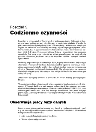 Rozdział 9.
Codzienne czynności
    Pomyślmy o czynnościach wykonywanych w codziennym yciu. Codziennie wstaje-
    my o tej samej godzinie, myjemy zęby, bierzemy prysznic, jemy śniadanie. W drodze do
    pracy zatrzymujemy się i kupujemy gazetę i fili ankę kawy. Jeździmy tym samym po-
    ciągiem lub autobusem. Jeśli chodzimy do szkoły, zajęcia odbywają się zgodnie z usta-
    lonym planem. Raz w tygodniu robimy większe zakupy i pranie. Raz w miesiącu mo-
     emy pójść do fryzjera. Co roku odwiedzamy dentystę i kontrolujemy stan techniczny
    samochodu. Być mo e twoje ycie nie jest a tak uporządkowane, ale ludzie ulegają
    przyzwyczajeniom — je eli masz stałą pracę, to działasz zgodnie z pewnymi zasadami
    i procedurami.

    Uwa amy, e podobnie jak w codziennym yciu, w pracy administratora bazy danych
    obowiązują pewne zasady działania. Poni sze procedury i procesy informują o poten-
    cjalnych problemach, tak aby mo liwe było podjęcie działań, zanim sprawy przybiorą
    zły obrót. Wspaniale jest być profesjonalnym DBA. Nie tylko zwiększa się szansa po-
    siadania płynnie pracującej bazy danych, lecz maleje równie liczba weekendów spę-
    dzanych w pracy.

    Jednocześnie zyskujemy pewność, e drobnostki nie urosną do rangi powa nych pro-
    blemów.

    W niniejszym rozdziale pokazujemy skrypty pomagające w implementacji nowych zwy-
    czajów. Wykonanie ka dego z nich wymaga podłączenia do bazy danych z uprawnie-
    niami u ytkownika uprzywilejowanego. Nale y wykorzystać konta 5;5 lub 5;56'/ z do-
    starczoną przez Oracle rolą DBA albo utworzyć u ytkownika z rolą DBA lub jego
    przywilejami. Zalecamy utworzenie oddzielnego konta u ytkownika do monitorowania
    bazy danych.



Obserwacja pracy bazy danych
    Dlaczego mamy obserwować zachowanie bazy danych w regularnych odstępach czasu?
    Czy nie prościej jest odbierać powiadomienia o ewentualnych błędach? Codzienna kon-
    trola pozwala właściwie określić:
        Jakie elementy bazy funkcjonują prawidłowo.
        Wzrost zajmowanej przestrzeni.
 