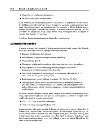 268   Część II   Zarządzanie bazą danych


          Częstotliwość przełączania dzienników.
          Liczbę przyłączonych u ytkowników.

      Je eli wiadomo, jak powinna funkcjonować baza danych, to natychmiast mo na zauwa-
       yć ka dą nieprawidłowość w jej pracy i skorygować ją, zanim jeszcze pojawi się pro-
      blem. Niewątpliwie lepiej jest poinformować kierownictwo o fakcie dodania jeszcze
      jednego pliku danych z powodu braku miejsca w głównych tabelach aplikacji, ni do-
      prowadzić do zatrzymania pracy całego działu, kiedy wolna przestrzeń, niezbędna do
      wzrostu tabel zostanie wyczerpana.

      Przejdźmy do omówienia elementów, które nale y monitorować.

Dzienniki ostrzeżeń
      W czasie tworzenia bazy danych Oracle tworzy równie dziennik, znany jako dziennik
      ostrze eń (alert log), w którym zapisuje informacje dotyczące:
          Ka dego uruchomienia bazy danych.
          Odzyskiwania przeprowadzonego w czasie startu bazy.
          Wyłączeń bazy danych.
          Momentów przełączenia dzienników (określanych jako przełączenia wątków).
          Wykorzystania podczas startu bazy parametrów (z pliku parametrów
          inicjujących) o wartościach innych ni domyślne.
          Wszystkich poleceń DDL zmieniających strukturę bazy, takich jak np. #.6'4
          6#$.'52#%' 2#;41..A65 #&& RNKMAFCP[EJ.
          Pojawiających się błędów alokacji przestrzeni (14# do 14#).
          Występujących błędów wraz z poło eniem i nazwą pliku błędu (określanego
          jako plik śladu z powodu rozszerzenia .trc). ORACLE tworzy te pliki w celu
          pełnej dokumentacji błędów i dostarczenia pomocy technicznej przy lokalizacji
          źródła błędów.

      Jak widać, dziennik błędów zawiera sporo cennych, mo e nawet nadmiarowych infor-
      macji. Jego rozmiar nigdy nie zmniejsza się automatycznie, a nazwa w ró nych syste-
      mach budowana jest w następujący sposób:
          CNGTV5+ NQI w systemach uniksowych,
          5+ CNTVNQI w systemie Windows 2000.

      Inaczej mówiąc, informacje są stale dodawane do utworzonego razem z bazą danych
      dziennika za ka dym razem, gdy wystąpi jedno z wymienionych wy ej zdarzeń. Jak
      mo na sobie wyobrazić, rozmiar tego piku, dla pracującej przez dłu szy czas bazy, mo-
       e być bardzo du y. Je eli zamierzamy sprawdzić wpisy z ostatniego tygodnia, a baza
      danych pracowała powiedzmy przez rok, zadanie to mo e się okazać kłopotliwe. Co
      zatem zrobić w takiej sytuacji?
 