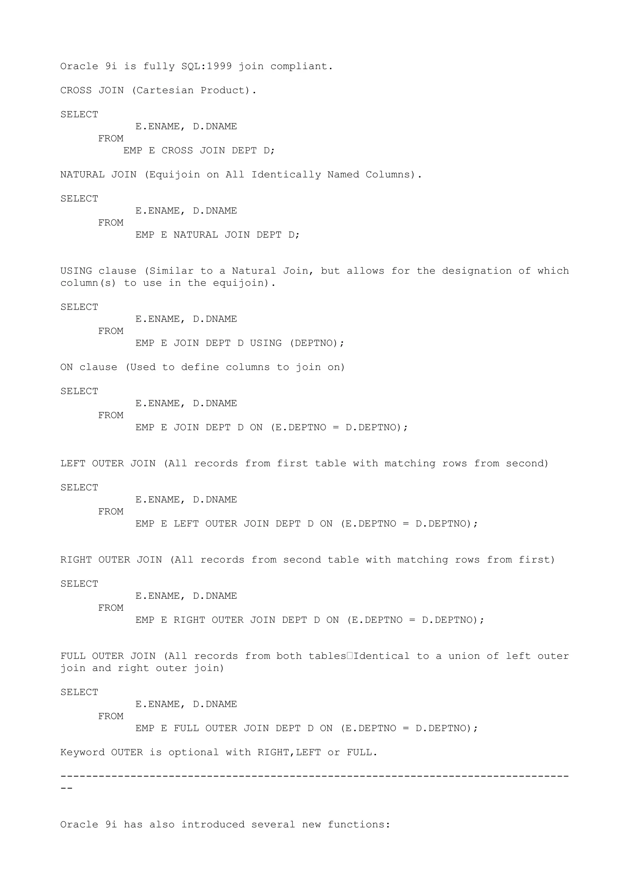 Oracle 9i is fully SQL:1999 join compliant.

CROSS JOIN (Cartesian Product).

SELECT
            E.ENAME, D.DNAME
     FROM
         EMP E CROSS JOIN DEPT D;

NATURAL JOIN (Equijoin on All Identically Named Columns).

SELECT
            E.ENAME, D.DNAME
     FROM
            EMP E NATURAL JOIN DEPT D;


USING clause (Similar to a Natural Join, but allows for the designation of which
column(s) to use in the equijoin).

SELECT
            E.ENAME, D.DNAME
     FROM
            EMP E JOIN DEPT D USING (DEPTNO);

ON clause (Used to define columns to join on)

SELECT
            E.ENAME, D.DNAME
     FROM
            EMP E JOIN DEPT D ON (E.DEPTNO = D.DEPTNO);


LEFT OUTER JOIN (All records from first table with matching rows from second)

SELECT
            E.ENAME, D.DNAME
     FROM
            EMP E LEFT OUTER JOIN DEPT D ON (E.DEPTNO = D.DEPTNO);


RIGHT OUTER JOIN (All records from second table with matching rows from first)

SELECT
            E.ENAME, D.DNAME
     FROM
            EMP E RIGHT OUTER JOIN DEPT D ON (E.DEPTNO = D.DEPTNO);


FULL OUTER JOIN (All records from both tables—Identical to a union of left outer
join and right outer join)

SELECT
            E.ENAME, D.DNAME
     FROM
            EMP E FULL OUTER JOIN DEPT D ON (E.DEPTNO = D.DEPTNO);

Keyword OUTER is optional with RIGHT,LEFT or FULL.

--------------------------------------------------------------------------------
--


Oracle 9i has also introduced several new functions:
 