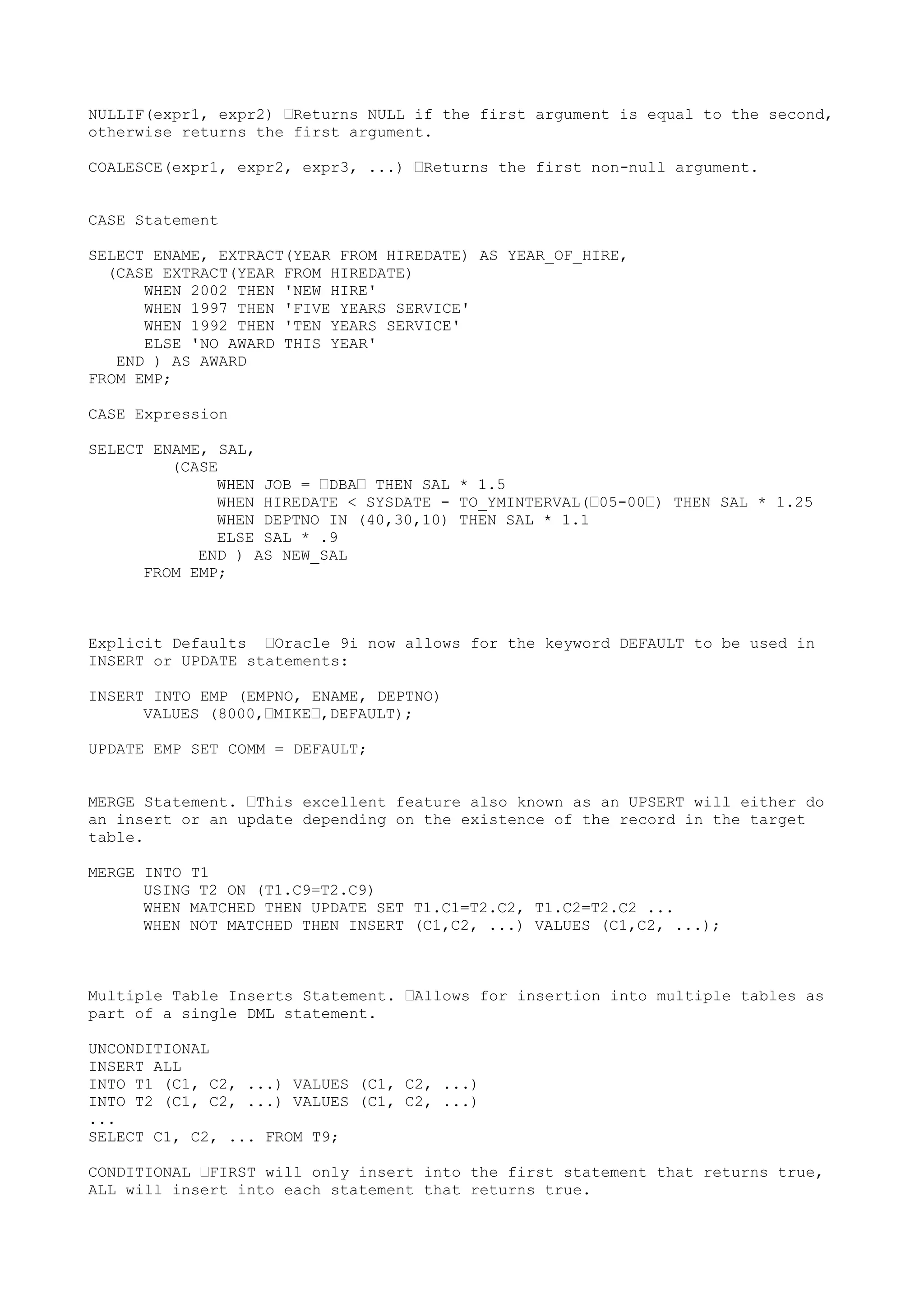 NULLIF(expr1, expr2) —Returns NULL if the first argument is equal to the second,
otherwise returns the first argument.

COALESCE(expr1, expr2, expr3, ...) —Returns the first non-null argument.


CASE Statement

SELECT ENAME, EXTRACT(YEAR FROM HIREDATE) AS YEAR_OF_HIRE,
  (CASE EXTRACT(YEAR FROM HIREDATE)
      WHEN 2002 THEN 'NEW HIRE'
      WHEN 1997 THEN 'FIVE YEARS SERVICE'
      WHEN 1992 THEN 'TEN YEARS SERVICE'
      ELSE 'NO AWARD THIS YEAR'
   END ) AS AWARD
FROM EMP;

CASE Expression

SELECT ENAME, SAL,
         (CASE
              WHEN JOB = —DBA— THEN SAL * 1.5
              WHEN HIREDATE < SYSDATE - TO_YMINTERVAL(—05-00—) THEN SAL * 1.25
              WHEN DEPTNO IN (40,30,10) THEN SAL * 1.1
              ELSE SAL * .9
            END ) AS NEW_SAL
      FROM EMP;



Explicit Defaults —Oracle 9i now allows for the keyword DEFAULT to be used in
INSERT or UPDATE statements:

INSERT INTO EMP (EMPNO, ENAME, DEPTNO)
      VALUES (8000,—MIKE—,DEFAULT);

UPDATE EMP SET COMM = DEFAULT;


MERGE Statement. —This excellent feature also known as an UPSERT will either do
an insert or an update depending on the existence of the record in the target
table.

MERGE INTO T1
      USING T2 ON (T1.C9=T2.C9)
      WHEN MATCHED THEN UPDATE SET T1.C1=T2.C2, T1.C2=T2.C2 ...
      WHEN NOT MATCHED THEN INSERT (C1,C2, ...) VALUES (C1,C2, ...);



Multiple Table Inserts Statement. —Allows for insertion into multiple tables as
part of a single DML statement.

UNCONDITIONAL
INSERT ALL
INTO T1 (C1, C2, ...) VALUES (C1, C2, ...)
INTO T2 (C1, C2, ...) VALUES (C1, C2, ...)
...
SELECT C1, C2, ... FROM T9;

CONDITIONAL —FIRST will only insert into the first statement that returns true,
ALL will insert into each statement that returns true.
 