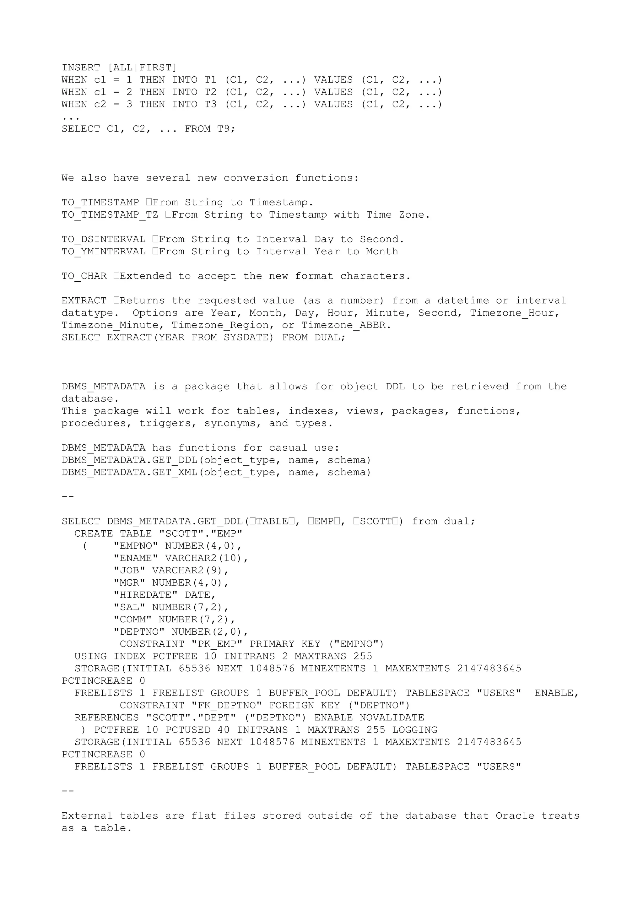INSERT [ALL|FIRST]
WHEN c1 = 1 THEN INTO T1 (C1, C2, ...) VALUES (C1, C2, ...)
WHEN c1 = 2 THEN INTO T2 (C1, C2, ...) VALUES (C1, C2, ...)
WHEN c2 = 3 THEN INTO T3 (C1, C2, ...) VALUES (C1, C2, ...)
...
SELECT C1, C2, ... FROM T9;



We also have several new conversion functions:

TO_TIMESTAMP —From String to Timestamp.
TO_TIMESTAMP_TZ —From String to Timestamp with Time Zone.

TO_DSINTERVAL —From String to Interval Day to Second.
TO_YMINTERVAL —From String to Interval Year to Month

TO_CHAR —Extended to accept the new format characters.

EXTRACT —Returns the requested value (as a number) from a datetime or interval
datatype. Options are Year, Month, Day, Hour, Minute, Second, Timezone_Hour,
Timezone_Minute, Timezone_Region, or Timezone_ABBR.
SELECT EXTRACT(YEAR FROM SYSDATE) FROM DUAL;



DBMS_METADATA is a package that allows for object DDL to be retrieved from the
database.
This package will work for tables, indexes, views, packages, functions,
procedures, triggers, synonyms, and types.

DBMS_METADATA has functions for casual use:
DBMS_METADATA.GET_DDL(object_type, name, schema)
DBMS_METADATA.GET_XML(object_type, name, schema)

--

SELECT DBMS_METADATA.GET_DDL(—TABLE—, —EMP—, —SCOTT—) from dual;
  CREATE TABLE "SCOTT"."EMP"
   (    "EMPNO" NUMBER(4,0),
        "ENAME" VARCHAR2(10),
        "JOB" VARCHAR2(9),
        "MGR" NUMBER(4,0),
        "HIREDATE" DATE,
        "SAL" NUMBER(7,2),
        "COMM" NUMBER(7,2),
        "DEPTNO" NUMBER(2,0),
         CONSTRAINT "PK_EMP" PRIMARY KEY ("EMPNO")
  USING INDEX PCTFREE 10 INITRANS 2 MAXTRANS 255
  STORAGE(INITIAL 65536 NEXT 1048576 MINEXTENTS 1 MAXEXTENTS 2147483645
PCTINCREASE 0
  FREELISTS 1 FREELIST GROUPS 1 BUFFER_POOL DEFAULT) TABLESPACE "USERS"   ENABLE,
         CONSTRAINT "FK_DEPTNO" FOREIGN KEY ("DEPTNO")
  REFERENCES "SCOTT"."DEPT" ("DEPTNO") ENABLE NOVALIDATE
   ) PCTFREE 10 PCTUSED 40 INITRANS 1 MAXTRANS 255 LOGGING
  STORAGE(INITIAL 65536 NEXT 1048576 MINEXTENTS 1 MAXEXTENTS 2147483645
PCTINCREASE 0
  FREELISTS 1 FREELIST GROUPS 1 BUFFER_POOL DEFAULT) TABLESPACE "USERS"

--

External tables are flat files stored outside of the database that Oracle treats
as a table.
 
