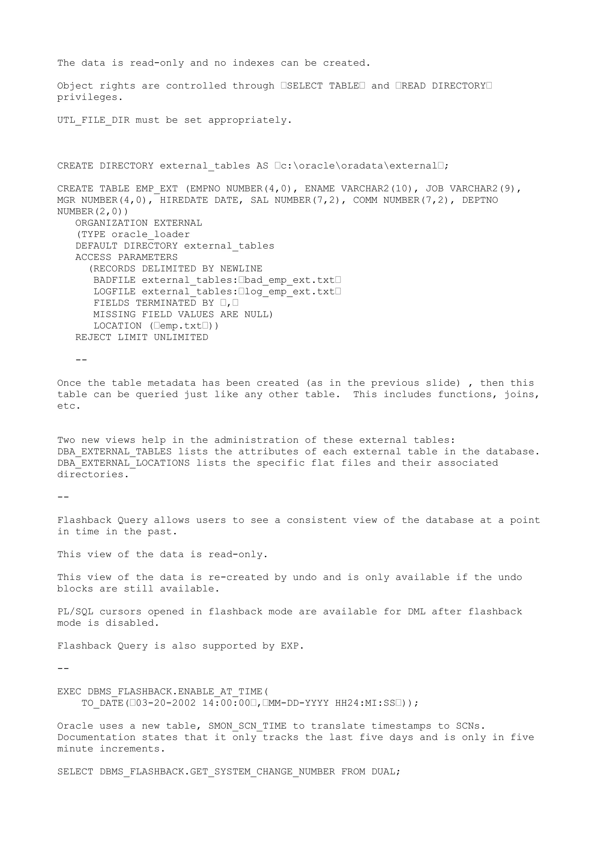 The data is read-only and no indexes can be created.

Object rights are controlled through —SELECT TABLE— and —READ DIRECTORY—
privileges.

UTL_FILE_DIR must be set appropriately.



CREATE DIRECTORY external_tables AS —c:oracleoradataexternal—;

CREATE TABLE EMP_EXT (EMPNO NUMBER(4,0), ENAME VARCHAR2(10), JOB VARCHAR2(9),
MGR NUMBER(4,0), HIREDATE DATE, SAL NUMBER(7,2), COMM NUMBER(7,2), DEPTNO
NUMBER(2,0))
   ORGANIZATION EXTERNAL
   (TYPE oracle_loader
   DEFAULT DIRECTORY external_tables
   ACCESS PARAMETERS
     (RECORDS DELIMITED BY NEWLINE
      BADFILE external_tables:—bad_emp_ext.txt—
      LOGFILE external_tables:—log_emp_ext.txt—
      FIELDS TERMINATED BY —,—
      MISSING FIELD VALUES ARE NULL)
      LOCATION (—emp.txt—))
   REJECT LIMIT UNLIMITED

     --

Once the table metadata has been created (as in the previous slide) , then this
table can be queried just like any other table. This includes functions, joins,
etc.


Two new views help in the administration of these external tables:
DBA_EXTERNAL_TABLES lists the attributes of each external table in the database.
DBA_EXTERNAL_LOCATIONS lists the specific flat files and their associated
directories.

--

Flashback Query allows users to see a consistent view of the database at a point
in time in the past.

This view of the data is read-only.

This view of the data is re-created by undo and is only available if the undo
blocks are still available.

PL/SQL cursors opened in flashback mode are available for DML after flashback
mode is disabled.

Flashback Query is also supported by EXP.

--

EXEC DBMS_FLASHBACK.ENABLE_AT_TIME(
    TO_DATE(—03-20-2002 14:00:00—,—MM-DD-YYYY HH24:MI:SS—));

Oracle uses a new table, SMON_SCN_TIME to translate timestamps to SCNs.
Documentation states that it only tracks the last five days and is only in five
minute increments.

SELECT DBMS_FLASHBACK.GET_SYSTEM_CHANGE_NUMBER FROM DUAL;
 