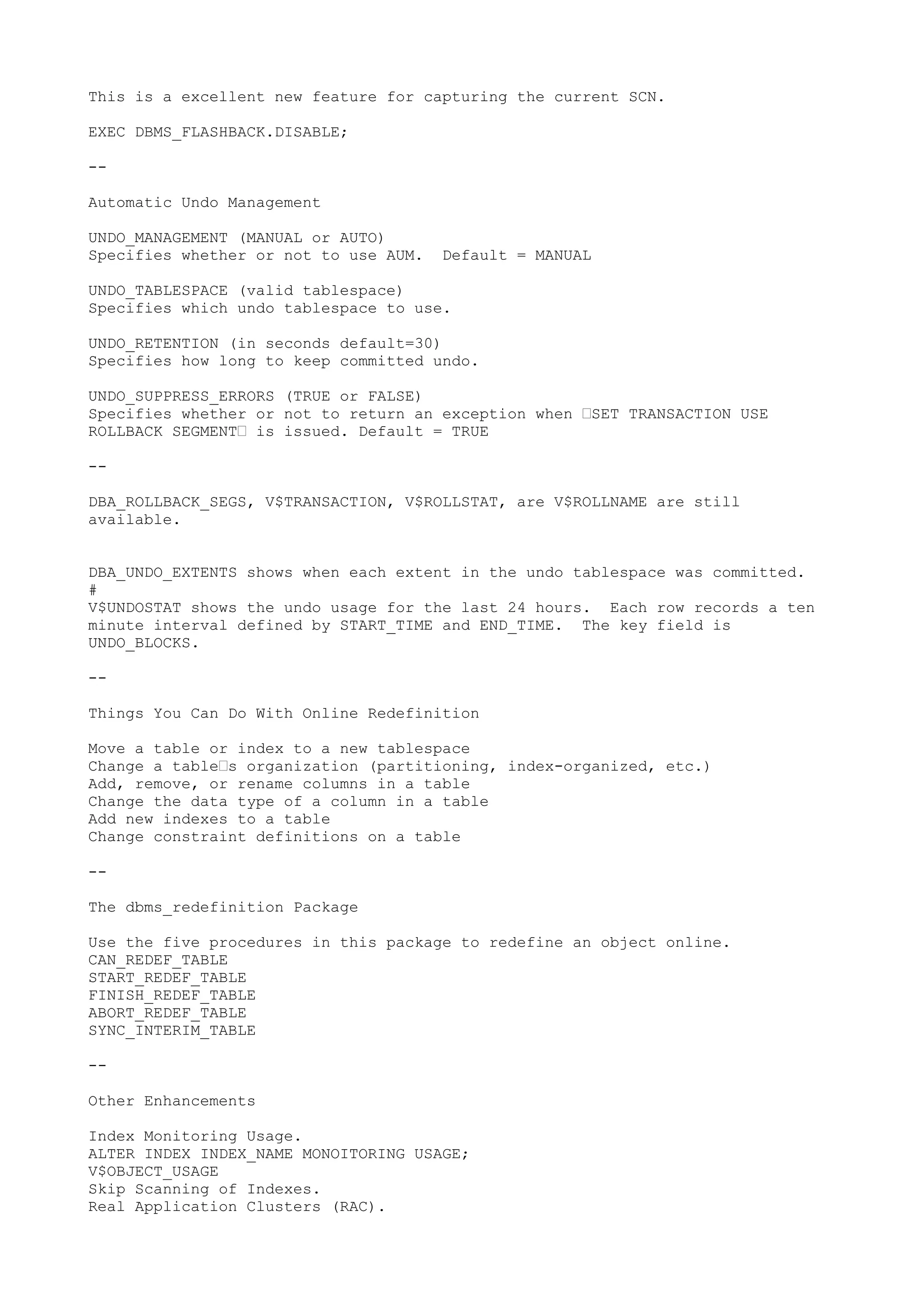 This is a excellent new feature for capturing the current SCN.

EXEC DBMS_FLASHBACK.DISABLE;

--

Automatic Undo Management

UNDO_MANAGEMENT (MANUAL or AUTO)
Specifies whether or not to use AUM.   Default = MANUAL

UNDO_TABLESPACE (valid tablespace)
Specifies which undo tablespace to use.

UNDO_RETENTION (in seconds default=30)
Specifies how long to keep committed undo.

UNDO_SUPPRESS_ERRORS (TRUE or FALSE)
Specifies whether or not to return an exception when —SET TRANSACTION USE
ROLLBACK SEGMENT— is issued. Default = TRUE

--

DBA_ROLLBACK_SEGS, V$TRANSACTION, V$ROLLSTAT, are V$ROLLNAME are still
available.


DBA_UNDO_EXTENTS shows when each extent in the undo tablespace was committed.
#
V$UNDOSTAT shows the undo usage for the last 24 hours. Each row records a ten
minute interval defined by START_TIME and END_TIME. The key field is
UNDO_BLOCKS.

--

Things You Can Do With Online Redefinition

Move a table or index to a new tablespace
Change a table—s organization (partitioning, index-organized, etc.)
Add, remove, or rename columns in a table
Change the data type of a column in a table
Add new indexes to a table
Change constraint definitions on a table

--

The dbms_redefinition Package

Use the five procedures in this package to redefine an object online.
CAN_REDEF_TABLE
START_REDEF_TABLE
FINISH_REDEF_TABLE
ABORT_REDEF_TABLE
SYNC_INTERIM_TABLE

--

Other Enhancements

Index Monitoring Usage.
ALTER INDEX INDEX_NAME MONOITORING USAGE;
V$OBJECT_USAGE
Skip Scanning of Indexes.
Real Application Clusters (RAC).
 