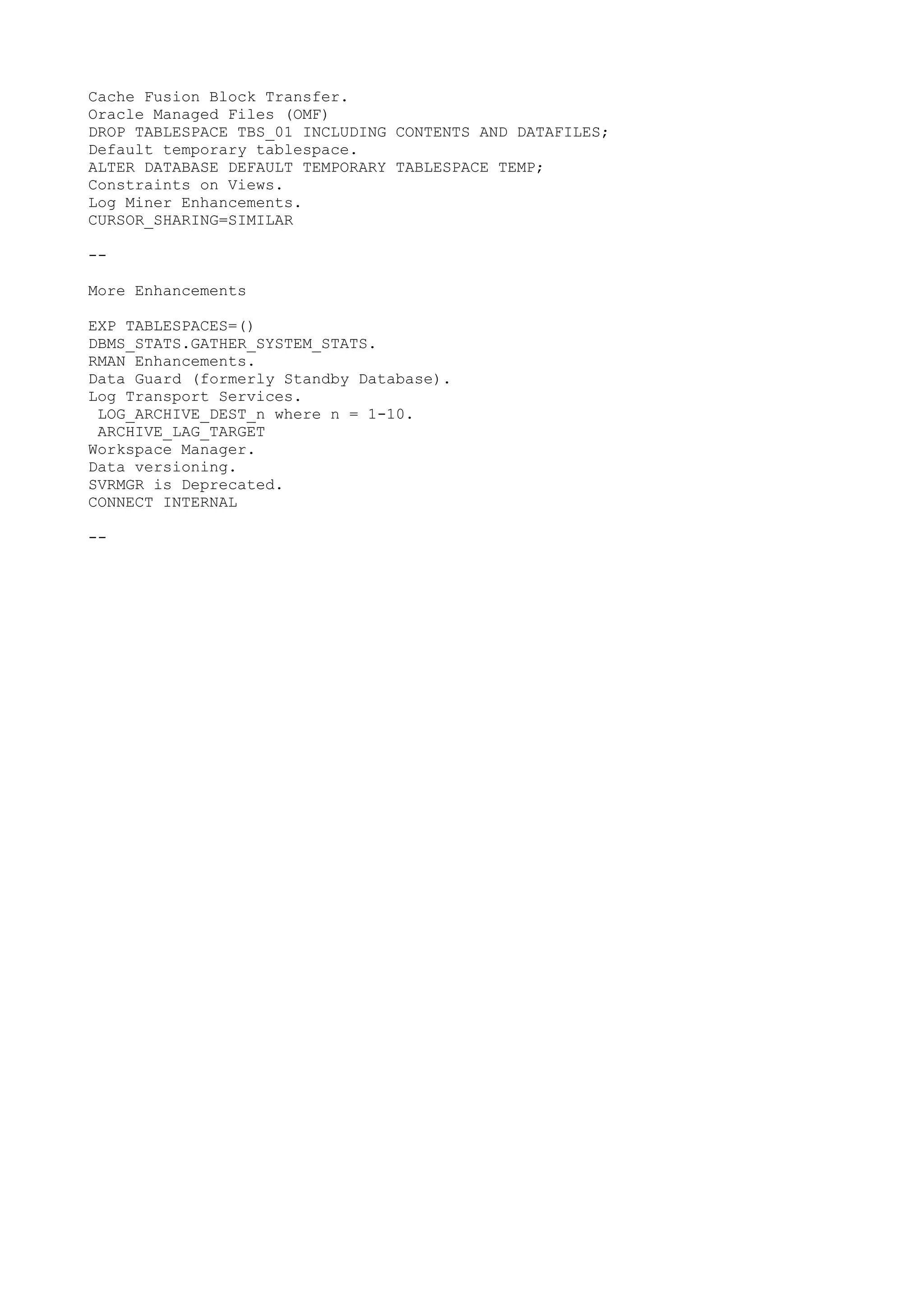 Cache Fusion Block Transfer.
Oracle Managed Files (OMF)
DROP TABLESPACE TBS_01 INCLUDING CONTENTS AND DATAFILES;
Default temporary tablespace.
ALTER DATABASE DEFAULT TEMPORARY TABLESPACE TEMP;
Constraints on Views.
Log Miner Enhancements.
CURSOR_SHARING=SIMILAR

--

More Enhancements

EXP TABLESPACES=()
DBMS_STATS.GATHER_SYSTEM_STATS.
RMAN Enhancements.
Data Guard (formerly Standby Database).
Log Transport Services.
 LOG_ARCHIVE_DEST_n where n = 1-10.
 ARCHIVE_LAG_TARGET
Workspace Manager.
Data versioning.
SVRMGR is Deprecated.
CONNECT INTERNAL

--
 