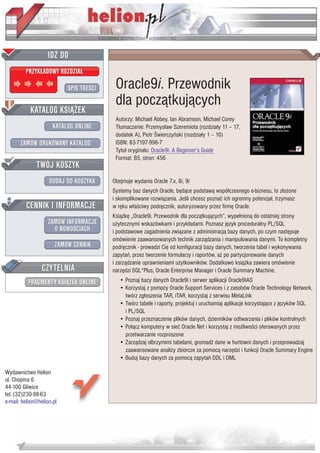 IDZ DO
         PRZYK£ADOWY ROZDZIA£

                           SPIS TRE CI    Oracle9i. Przewodnik
                                          dla pocz¹tkuj¹cych
           KATALOG KSI¥¯EK
                                          Autorzy: Michael Abbey, Ian Abramson, Michael Corey
                      KATALOG ONLINE      T³umaczenie: Przemys³aw Szeremiota (rozdzia³y 11 – 17,
                                          dodatek A), Piotr wierczyñski (rozdzia³y 1 – 10)
       ZAMÓW DRUKOWANY KATALOG            ISBN: 83-7197-996-7
                                          Tytu³ orygina³u: Oracle9i: A Beginner's Guide
                                          Format: B5, stron: 456
              TWÓJ KOSZYK
                    DODAJ DO KOSZYKA     Obejmuje wydania Oracle 7.x, 8i, 9i
                                         Systemy baz danych Oracle, bêd¹ce podstaw¹ wspó³czesnego e-biznesu, to z³o¿one
                                         i skomplikowane rozwi¹zania. Je li chcesz poznaæ ich ogromny potencja³, trzymasz
         CENNIK I INFORMACJE             w rêku w³a ciwy podrêcznik, autoryzowany przez firmê Oracle.
                                         Ksi¹¿kê „Oracle9i. Przewodnik dla pocz¹tkuj¹cych”, wype³nion¹ do ostatniej strony
                   ZAMÓW INFORMACJE      u¿ytecznymi wskazówkami i przyk³adami. Poznasz jêzyk proceduralny PL/SQL
                     O NOWO CIACH        i podstawowe zagadnienia zwi¹zane z administracj¹ bazy danych, po czym nastêpuje
                                         omówienie zaawansowanych technik zarz¹dzania i manipulowania danymi. To kompletny
                       ZAMÓW CENNIK      podrêcznik - prowadzi Ciê od konfiguracji bazy danych, tworzenia tabel i wykonywania
                                         zapytañ, przez tworzenie formularzy i raportów, a¿ po partycjonowanie danych
                                         i zarz¹dzanie uprawnieniami u¿ytkowników. Dodatkowo ksi¹¿ka zawiera omówienie
                 CZYTELNIA               narzêdzi SQL*Plus, Oracle Enterprise Manager i Oracle Summary Machine.
          FRAGMENTY KSI¥¯EK ONLINE          • Poznaj bazy danych Oracle9i i serwer aplikacji Oracle9iAS
                                            • Korzystaj z pomocy Oracle Support Services i z zasobów Oracle Technology Network,
                                              twórz zg³oszenia TAR, iTAR, korzystaj z serwisu MetaLink
                                            • Twórz tabele i raporty, projektuj i uruchamiaj aplikacje korzystaj¹ce z jêzyków SQL
                                              i PL/SQL
                                            • Poznaj przeznaczenie plików danych, dzienników odtwarzania i plików kontrolnych
                                            • Po³¹cz komputery w sieæ Oracle Net i korzystaj z mo¿liwo ci oferowanych przez
                                              przetwarzanie rozproszone
                                            • Zarz¹dzaj olbrzymimi tabelami, gromad dane w hurtowni danych i przeprowadzaj
                                              zaawansowane analizy zbiorcze za pomoc¹ narzêdzi i funkcji Oracle Summary Engine
                                            • Buduj bazy danych za pomoc¹ zapytañ DDL i DML

Wydawnictwo Helion
ul. Chopina 6
44-100 Gliwice
tel. (32)230-98-63
e-mail: helion@helion.pl
 