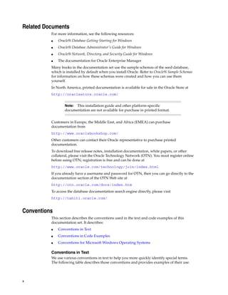 x
Related Documents
For more information, see the following resources:
■ Oracle9i Database Getting Starting for Windows
■ Oracle9i Database Administrator's Guide for Windows
■ Oracle9i Network, Directory, and Security Guide for Windows
■ The documentation for Oracle Enterprise Manager
Many books in the documentation set use the sample schemas of the seed database,
which is installed by default when you install Oracle. Refer to Oracle9i Sample Schemas
for information on how these schemas were created and how you can use them
yourself.
In North America, printed documentation is available for sale in the Oracle Store at
http://oraclestore.oracle.com/
Customers in Europe, the Middle East, and Africa (EMEA) can purchase
documentation from
http://www.oraclebookshop.com/
Other customers can contact their Oracle representative to purchase printed
documentation.
To download free release notes, installation documentation, white papers, or other
collateral, please visit the Oracle Technology Network (OTN). You must register online
before using OTN; registration is free and can be done at
http://www.oracle.com/technology/join/index.html
If you already have a username and password for OTN, then you can go directly to the
documentation section of the OTN Web site at
http://otn.oracle.com/docs/index.htm
To access the database documentation search engine directly, please visit
http://tahiti.oracle.com/
Conventions
This section describes the conventions used in the text and code examples of this
documentation set. It describes:
■ Conventions in Text
■ Conventions in Code Examples
■ Conventions for Microsoft Windows Operating Systems
Conventions in Text
We use various conventions in text to help you more quickly identify special terms.
The following table describes those conventions and provides examples of their use.
Note: This installation guide and other platform-specific
documentation are not available for purchase in printed format.
 