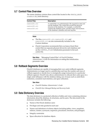 Data Dictionary Overview
Reviewing Your Installed Starter Database Contents 5-9
5.7 Control Files Overview
The starter database contains three control files located in the ORACLE_BASE
oradataDB_NAME directory:
5.8 Rollback Segments Overview
Oracle9i databases are capable of managing their own undo (rollback) segments.
Administrators no longer need to carefully plan and tune the number and sizes of
rollback segments or decide how to strategically assign transactions to a particular
rollback segment. Oracle9i also allows administrators to allocate their undo space in a
single undo tablespace with the database taking care of issues such as undo block
contention, consistent read retention, and space utilization.
5.9 Data Dictionary Overview
The data dictionary is a protected collection of tables and views containing reference
information about the database, its structures, and its users. The data stored in the
dictionary includes the following:
■ Names of the Oracle database users
■ Privileges and roles granted to each user
■ Names and definitions of schema objects (including tables, views, snapshots,
indexes, clusters, synonyms, sequences, procedures, functions, and packages)
■ Integrity constraints
■ Space allocation for database objects
Control Files Description
control01.ctl
control02.ctl
control03.ctl
A control file is an administrative file required to start and
run the database. The control file records the physical
structure of the database. For example, a control file
contains the database name, and the names and locations
of the database's datafiles and redo log files.
Note:
■ The files control01.ctl, control02.ctl, and
control03.ctl are also automatically included in the
Custom database.
■ Oracle Corporation recommends that you keep at least three
control files (on separate physical drives) for each database and
set the CONTROL_FILES initialization parameter to list each
control file.
See Also: "Managing Control Files" of Oracle9i Database
Administrator's Guide for information on setting this initialization
parameter value
See Also:
■ Oracle9i Database Administrator's Guide
■ Oracle9i User-Managed Backup and Recovery Guide
 