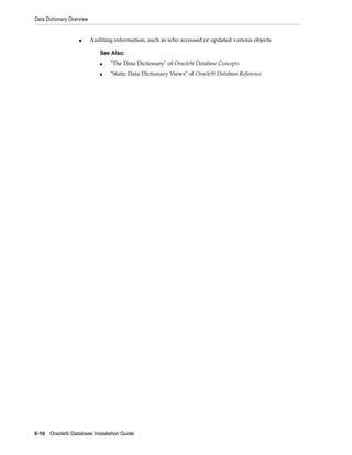 Data Dictionary Overview
5-10 Oracle9i Database Installation Guide
■ Auditing information, such as who accessed or updated various objects
See Also:
■ "The Data Dictionary" of Oracle9i Database Concepts
■ "Static Data Dictionary Views" of Oracle9i Database Reference
 