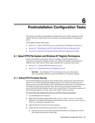 6
Postinstallation Configuration Tasks 6-1
6Postinstallation Configuration Tasks
This chapter identifies postinstallation configuration tasks. Where appropriate, this
chapter references other guides for procedures on performing these configuration
tasks.
This chapter contains these topics:
■ Section 6.1, "About NTFS File System and Windows NT Registry Permissions"
■ Section 6.2, "Validating Invalid PL/SQL Modules With the utlrp.sql Script"
■ Section 6.3, "Individual Component Postinstallation Configuration Tasks"
6.1 About NTFS File System and Windows NT Registry Permissions
Oracle Corporation recommends that you configure Oracle9i database files,
directories, and registry settings to allow only authorized database administrators
(DBAs) to have full control. These topics describe how to perform these tasks:
■ Section 6.1.1, "Setting NTFS File System Security"
■ Section 6.1.2, "Setting Windows NT Registry Security"
6.1.1 Setting NTFS File System Security
The Oracle9i database uses files to store database data, backup data, log information,
and so on. To do this, the Oracle9i database process runs under a security account.
This security account (the Windows NT LocalSystem account called SYSTEM) includes
the ability to create and access these files. The security account is assigned to the
service that the Oracle9i database uses (in the Control Panel). This account requires full
file system permissions to create, read, write, delete, and execute files.
To ensure that only authorized users have full file system permissions:
1. Go into Windows NT Explorer.
2. Right-click Oracle9i database files (in the ORACLE_BASEoradataDB_NAME
directory), executables and dynamic link libraries (in the ORACLE_BASEORACLE_
HOMEbin directory), and directories.
3. Select Properties from the menu that appears.
4. Adjust the file and directory permissions to ensure that:
■ Only the security account that the Oracle9i Database is configured to use has
full control permissions to these files
See Also: Your Windows NT documentation for more information
about modifying NTFS file system and Windows NT registry settings
 