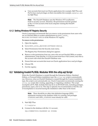 Validating Invalid PL/SQL Modules With the utlrp.sql Script
6-2 Oracle9i Database Installation Guide
■ User accounts that must run Oracle applications (for example, SQL*Plus and
Pro*C) have read privileges on their executables (for example, sqlplus.exe
for SQL*Plus)
6.1.2 Setting Windows NT Registry Security
Oracle Corporation recommends that you remove write permissions from users who
are not Oracle9i DBAs or system administrators in HKEY_LOCAL_
MACHINESOFTWAREORACLE of the Windows NT registry.
To remove write permissions:
1. Open the registry.
2. Go to HKEY_LOCAL_MACHINESOFTWAREORACLE.
3. Select Permissions from the Security main menu.
The Registry Key Permissions dialog box appears.
4. Remove write permissions from any users who are not Oracle9i DBAs or system
administrators. Note that the SYSTEM account must have Full Control, since this is
the account with which the Oracle9i Database runs.
5. Ensure that user accounts that must run Oracle applications have read privileges.
6. Choose OK.
7. Exit the registry.
6.2 Validating Invalid PL/SQL Modules With the utlrp.sql Script
When the Oracle9i Database is created through the Enterprise Edition, Standard
Edition, or Personal Edition installation type, the utlrp.sql script is automatically
run. However, when an Oracle9i Database is created through the Custom installation
type, this script is not automatically run. Oracle Corporation recommends running the
utlrp.sql script after creating, upgrading, or migrating a database. This script
recompiles all PL/SQL modules that may be in an INVALID state, including packages,
procedures, types, and so on. This step is optional, but recommended so that the cost
of recompilation is incurred during the installation rather than in the future.
1. Start SQL*Plus:
C:>sqlplus
2. Connect to the database with the SYS account:
SQL>CONNECTSYS/PASSWORD AS SYSDBA
Note: The Oracle9i Database uses the Windows NT LocalSystem
built-in security account. Therefore, file permissions must be granted
to the SYSTEM account of the local computer running the Oracle9i
Database.
Note: There should be no other data definition language (DDL)
statements running on the database while it is running, and packages
STANDARD and DBMS_STANDARD must already be valid.
 