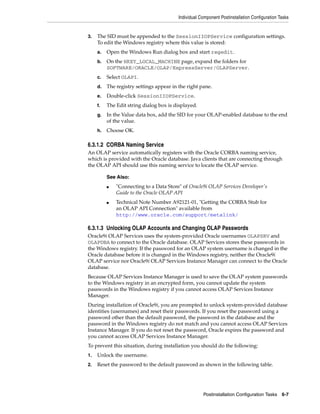 Individual Component Postinstallation Configuration Tasks
Postinstallation Configuration Tasks 6-7
3. The SID must be appended to the SessionIIOPService configuration settings.
To edit the Windows registry where this value is stored:
a. Open the Windows Run dialog box and start regedit.
b. On the HKEY_LOCAL_MACHINE page, expand the folders for
SOFTWARE/ORACLE/OLAP/ExpressServer/OLAPServer.
c. Select OLAPI.
d. The registry settings appear in the right pane.
e. Double-click SessionIIOPService.
f. The Edit string dialog box is displayed.
g. In the Value data box, add the SID for your OLAP-enabled database to the end
of the value.
h. Choose OK.
6.3.1.2 CORBA Naming Service
An OLAP service automatically registers with the Oracle CORBA naming service,
which is provided with the Oracle database. Java clients that are connecting through
the OLAP API should use this naming service to locate the OLAP service.
6.3.1.3 Unlocking OLAP Accounts and Changing OLAP Passwords
Oracle9i OLAP Services uses the system-provided Oracle usernames OLAPSRV and
OLAPDBA to connect to the Oracle database. OLAP Services stores these passwords in
the Windows registry. If the password for an OLAP system username is changed in the
Oracle database before it is changed in the Windows registry, neither the Oracle9i
OLAP service nor Oracle9i OLAP Services Instance Manager can connect to the Oracle
database.
Because OLAP Services Instance Manager is used to save the OLAP system passwords
to the Windows registry in an encrypted form, you cannot update the system
passwords in the Windows registry if you cannot access OLAP Services Instance
Manager.
During installation of Oracle9i, you are prompted to unlock system-provided database
identities (usernames) and reset their passwords. If you reset the password using a
password other than the default password, the password in the database and the
password in the Windows registry do not match and you cannot access OLAP Services
Instance Manager. If you do not reset the password, Oracle expires the password and
you cannot access OLAP Services Instance Manager.
To prevent this situation, during installation you should do the following:
1. Unlock the username.
2. Reset the password to the default password as shown in the following table.
See Also:
■ "Connecting to a Data Store" of Oracle9i OLAP Services Developer's
Guide to the Oracle OLAP API
■ Technical Note Number A92121-01, "Getting the CORBA Stub for
an OLAP API Connection" available from
http://www.oracle.com/support/metalink/
 
